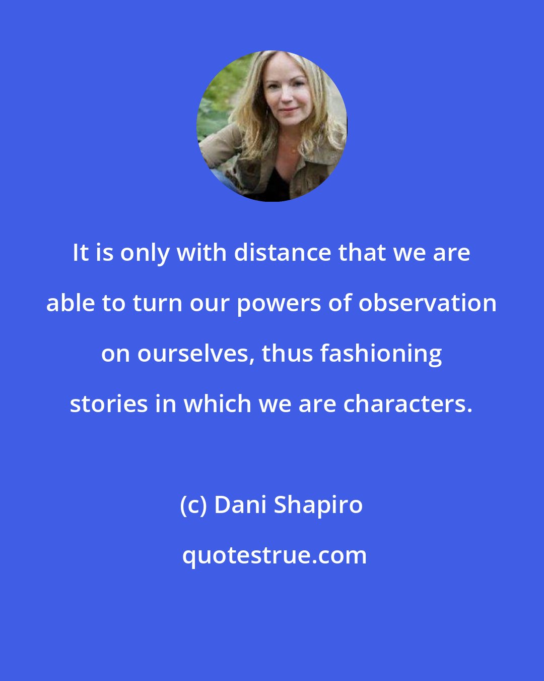 Dani Shapiro: It is only with distance that we are able to turn our powers of observation on ourselves, thus fashioning stories in which we are characters.