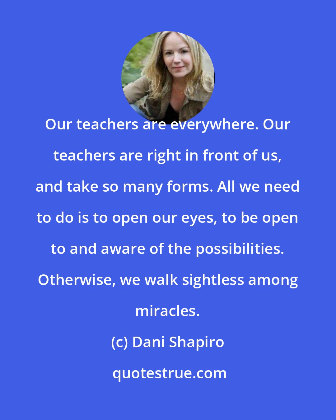 Dani Shapiro: Our teachers are everywhere. Our teachers are right in front of us, and take so many forms. All we need to do is to open our eyes, to be open to and aware of the possibilities. Otherwise, we walk sightless among miracles.