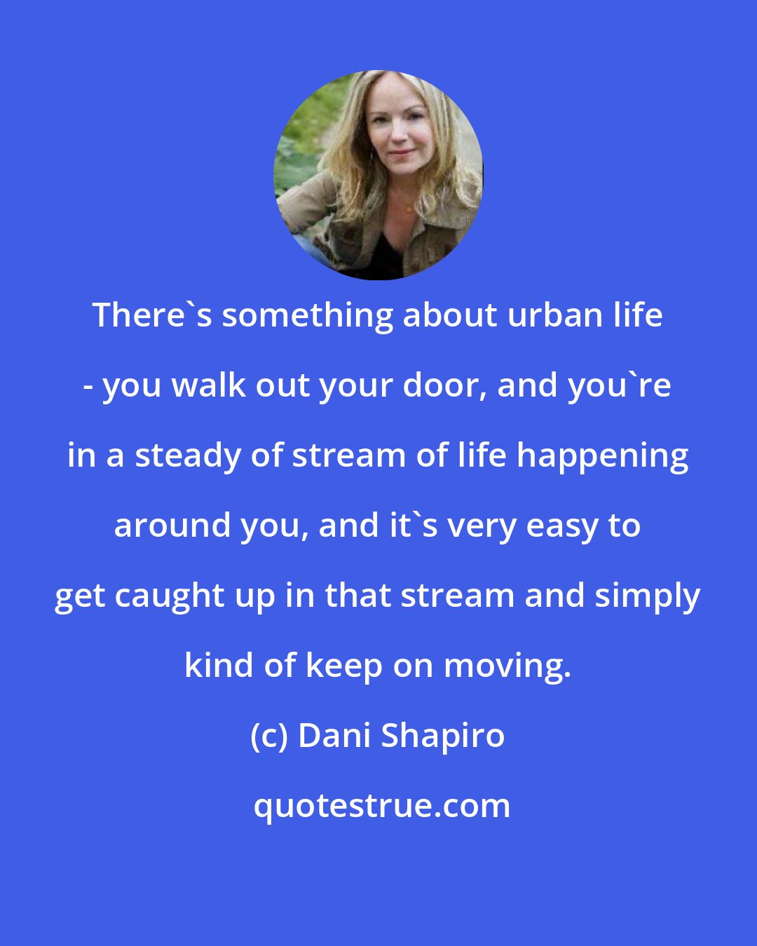 Dani Shapiro: There's something about urban life - you walk out your door, and you're in a steady of stream of life happening around you, and it's very easy to get caught up in that stream and simply kind of keep on moving.