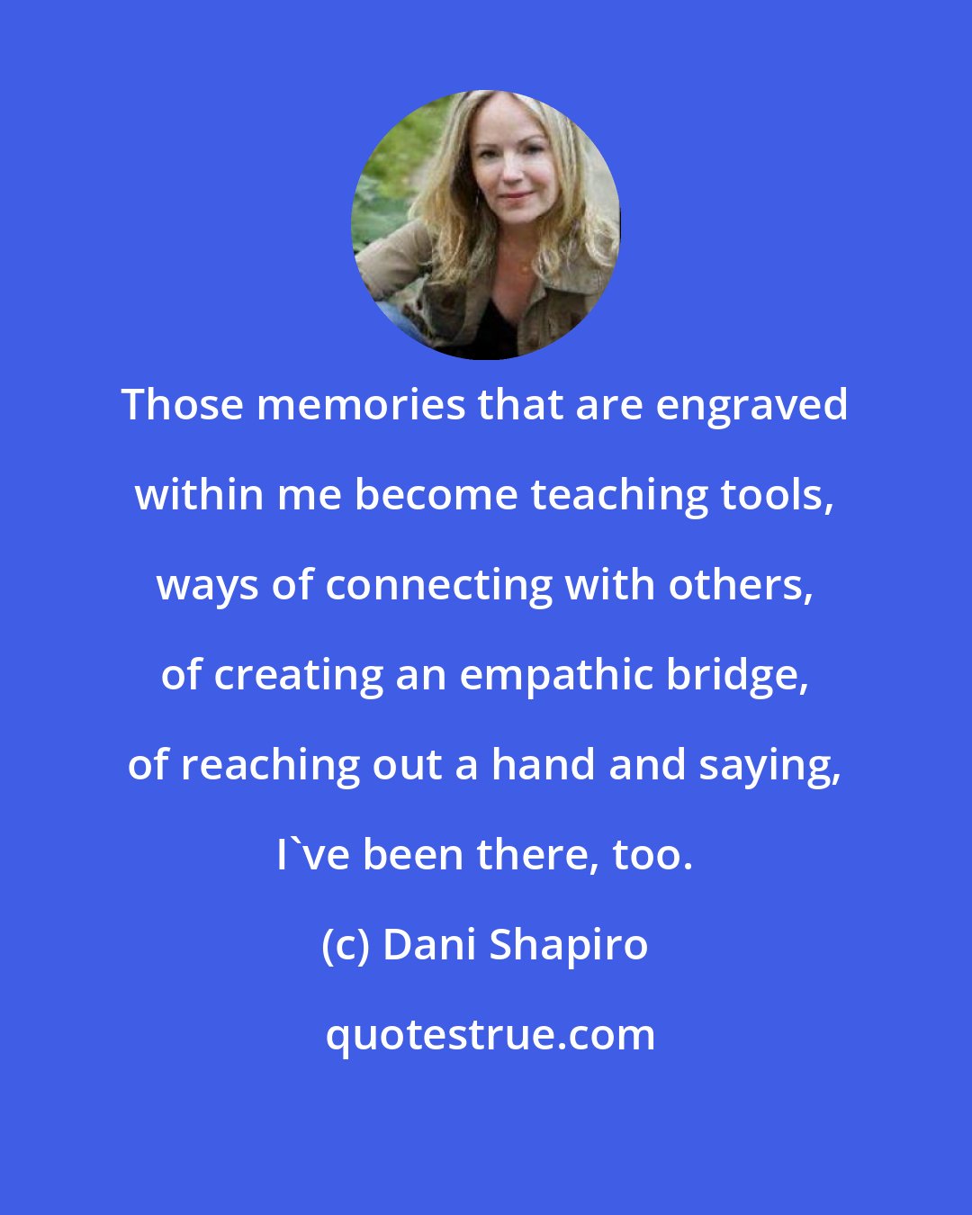 Dani Shapiro: Those memories that are engraved within me become teaching tools, ways of connecting with others, of creating an empathic bridge, of reaching out a hand and saying, I've been there, too.