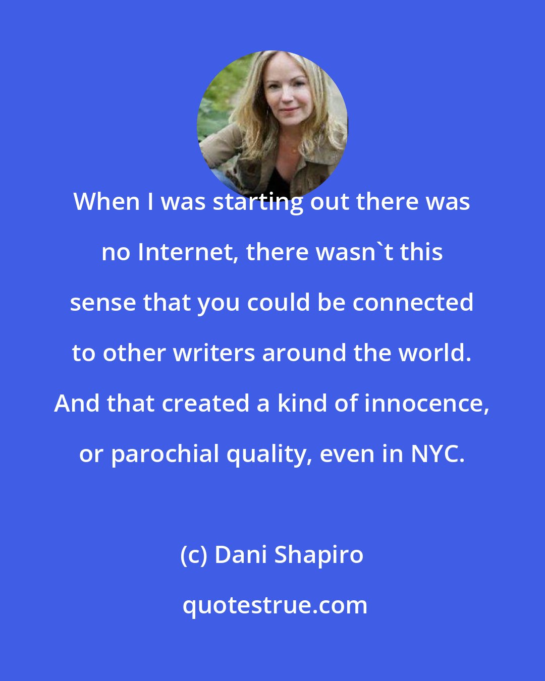 Dani Shapiro: When I was starting out there was no Internet, there wasn't this sense that you could be connected to other writers around the world. And that created a kind of innocence, or parochial quality, even in NYC.