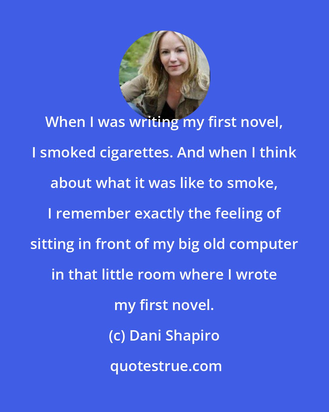 Dani Shapiro: When I was writing my first novel, I smoked cigarettes. And when I think about what it was like to smoke, I remember exactly the feeling of sitting in front of my big old computer in that little room where I wrote my first novel.