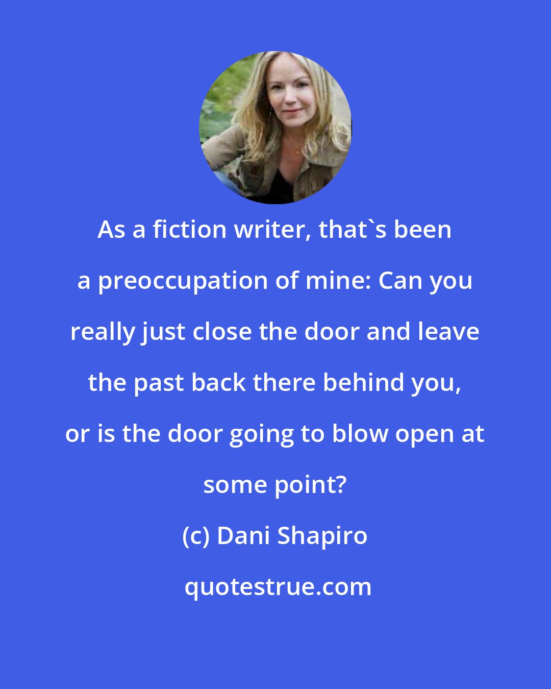 Dani Shapiro: As a fiction writer, that's been a preoccupation of mine: Can you really just close the door and leave the past back there behind you, or is the door going to blow open at some point?