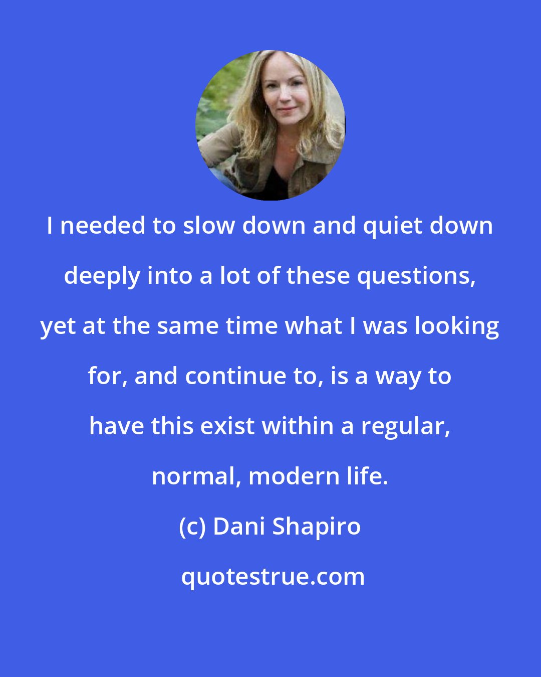 Dani Shapiro: I needed to slow down and quiet down deeply into a lot of these questions, yet at the same time what I was looking for, and continue to, is a way to have this exist within a regular, normal, modern life.