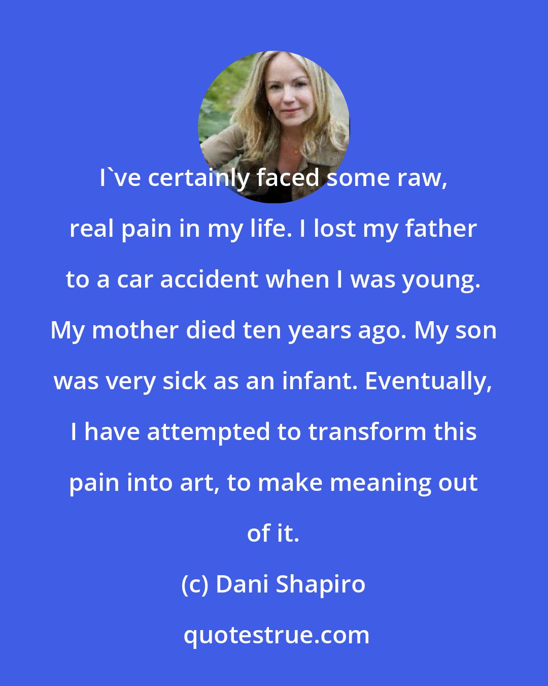 Dani Shapiro: I've certainly faced some raw, real pain in my life. I lost my father to a car accident when I was young. My mother died ten years ago. My son was very sick as an infant. Eventually, I have attempted to transform this pain into art, to make meaning out of it.