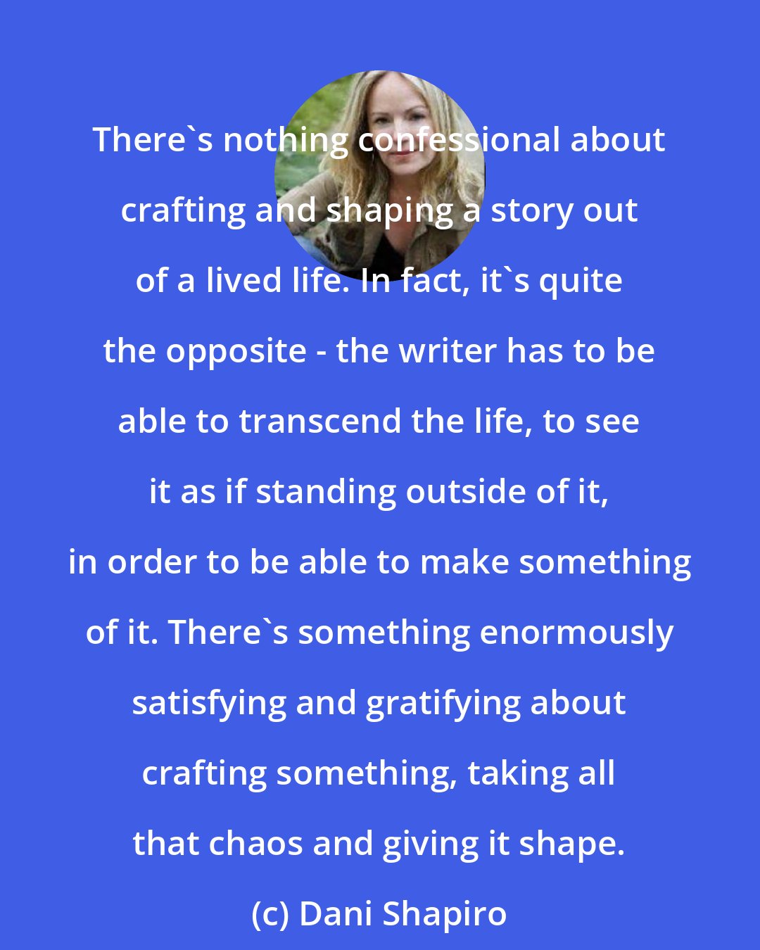 Dani Shapiro: There's nothing confessional about crafting and shaping a story out of a lived life. In fact, it's quite the opposite - the writer has to be able to transcend the life, to see it as if standing outside of it, in order to be able to make something of it. There's something enormously satisfying and gratifying about crafting something, taking all that chaos and giving it shape.