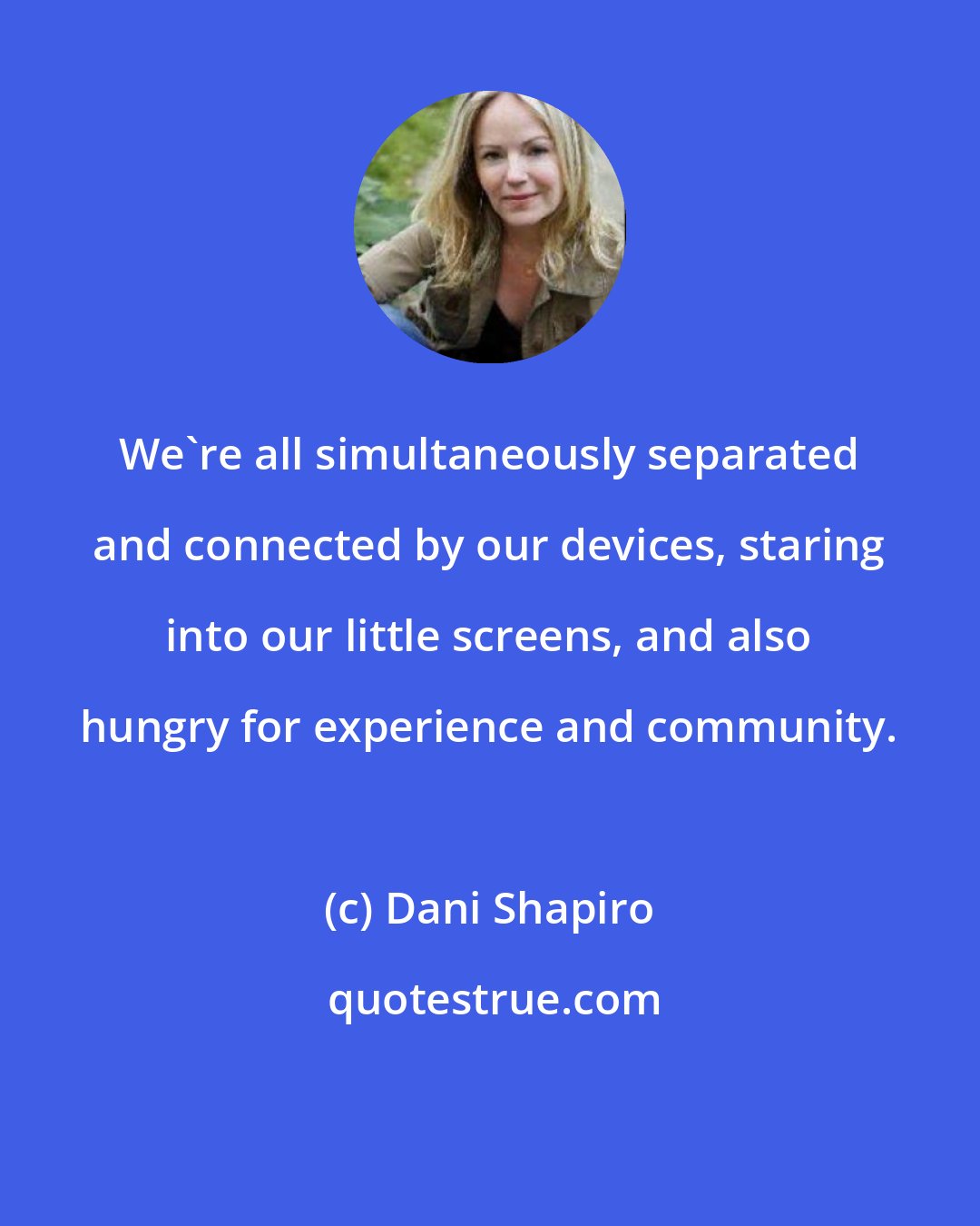 Dani Shapiro: We're all simultaneously separated and connected by our devices, staring into our little screens, and also hungry for experience and community.