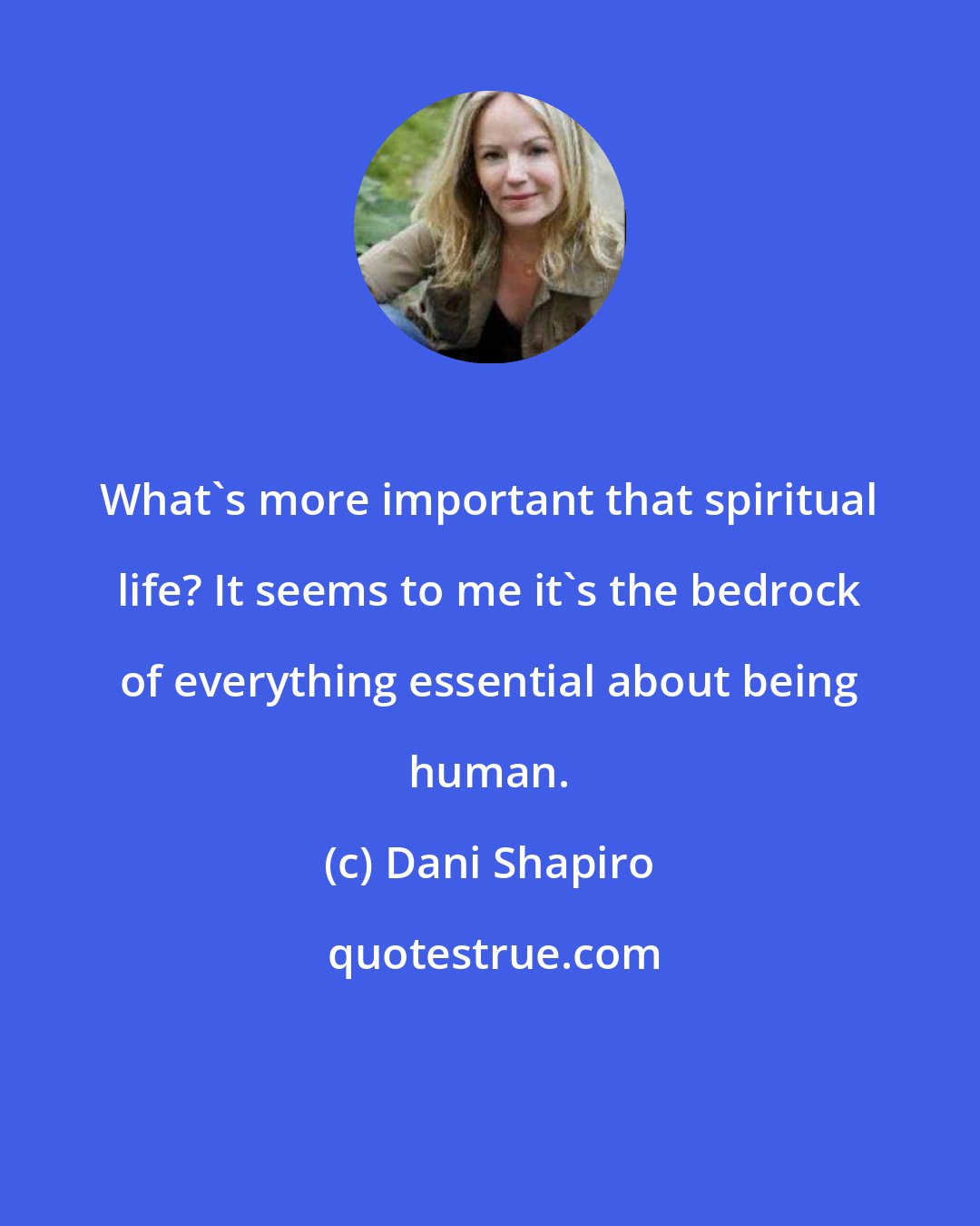 Dani Shapiro: What's more important that spiritual life? It seems to me it's the bedrock of everything essential about being human.