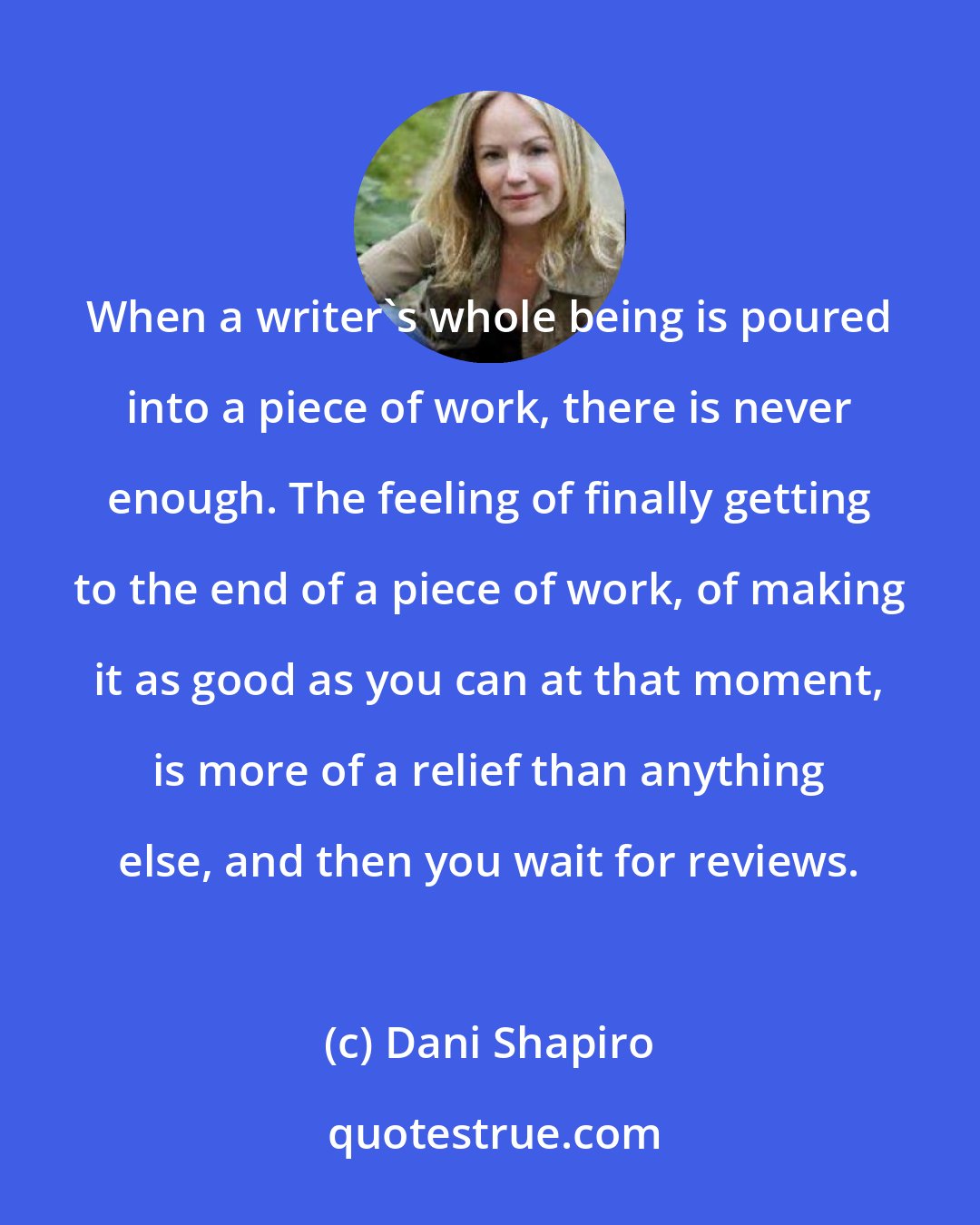 Dani Shapiro: When a writer's whole being is poured into a piece of work, there is never enough. The feeling of finally getting to the end of a piece of work, of making it as good as you can at that moment, is more of a relief than anything else, and then you wait for reviews.