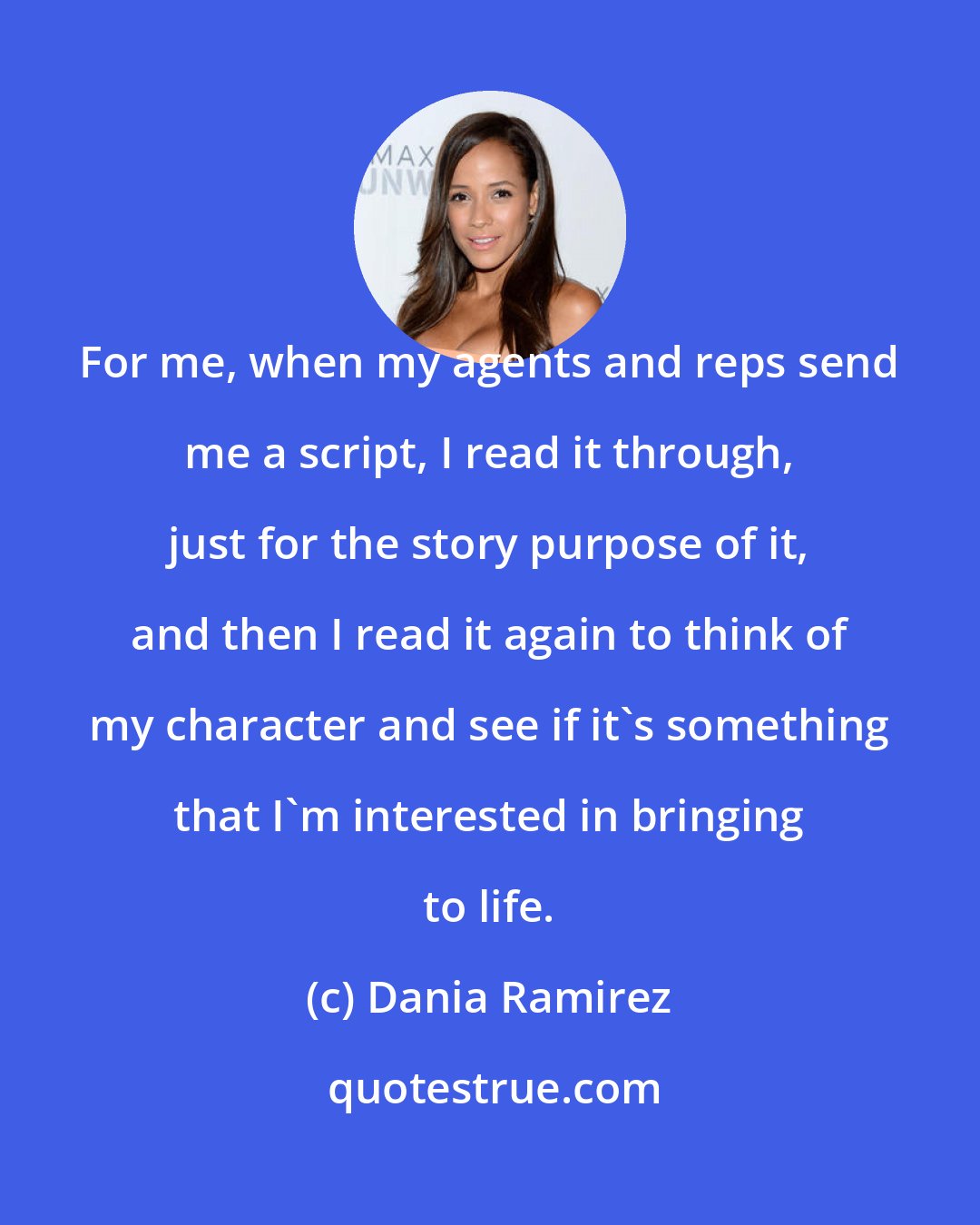 Dania Ramirez: For me, when my agents and reps send me a script, I read it through, just for the story purpose of it, and then I read it again to think of my character and see if it's something that I'm interested in bringing to life.
