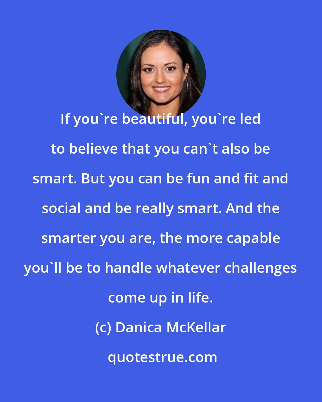Danica McKellar: If you're beautiful, you're led to believe that you can't also be smart. But you can be fun and fit and social and be really smart. And the smarter you are, the more capable you'll be to handle whatever challenges come up in life.