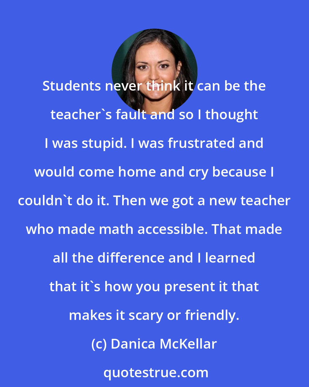 Danica McKellar: Students never think it can be the teacher's fault and so I thought I was stupid. I was frustrated and would come home and cry because I couldn't do it. Then we got a new teacher who made math accessible. That made all the difference and I learned that it's how you present it that makes it scary or friendly.