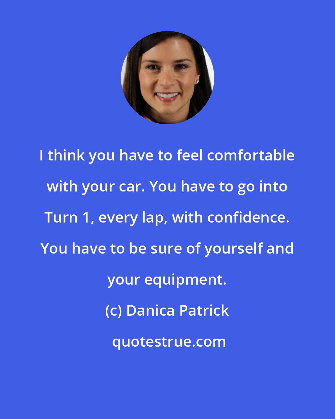 Danica Patrick: I think you have to feel comfortable with your car. You have to go into Turn 1, every lap, with confidence. You have to be sure of yourself and your equipment.