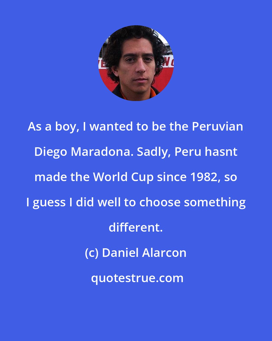 Daniel Alarcon: As a boy, I wanted to be the Peruvian Diego Maradona. Sadly, Peru hasnt made the World Cup since 1982, so I guess I did well to choose something different.