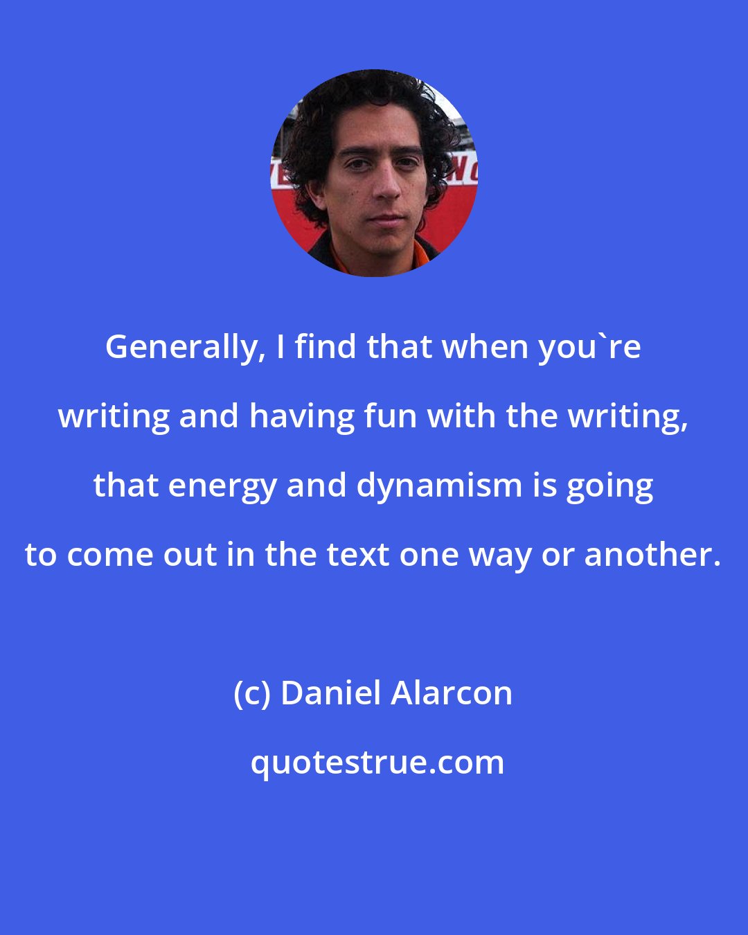 Daniel Alarcon: Generally, I find that when you're writing and having fun with the writing, that energy and dynamism is going to come out in the text one way or another.