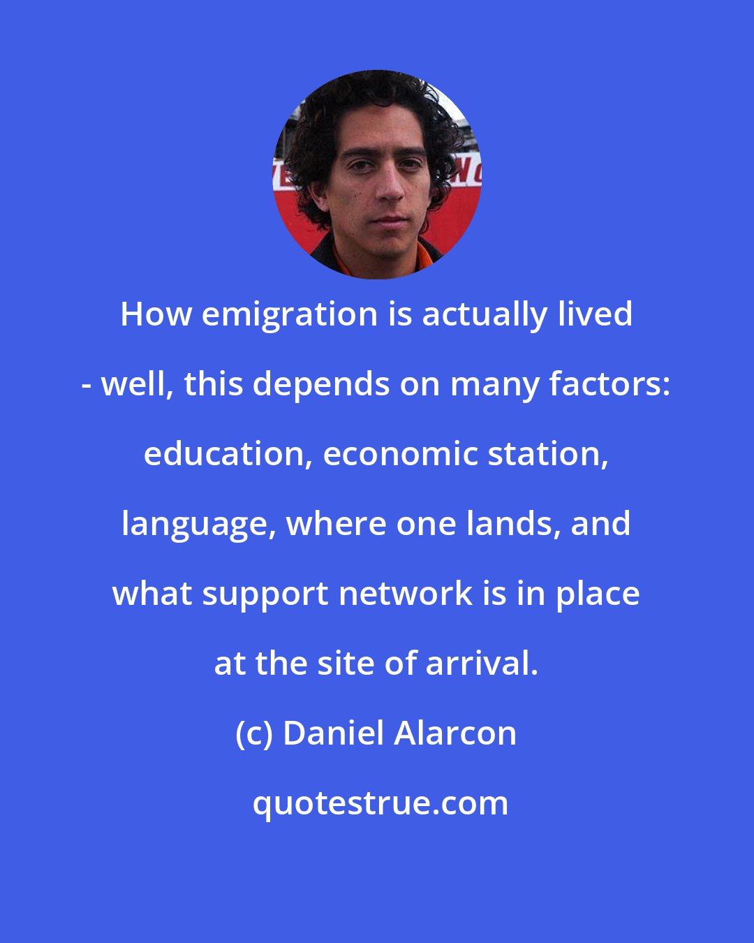 Daniel Alarcon: How emigration is actually lived - well, this depends on many factors: education, economic station, language, where one lands, and what support network is in place at the site of arrival.