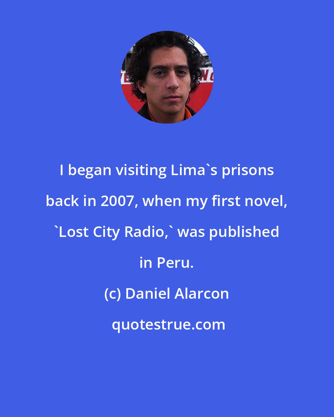 Daniel Alarcon: I began visiting Lima's prisons back in 2007, when my first novel, 'Lost City Radio,' was published in Peru.