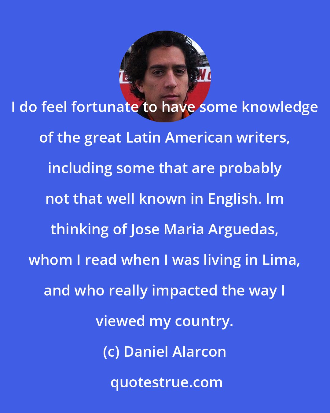 Daniel Alarcon: I do feel fortunate to have some knowledge of the great Latin American writers, including some that are probably not that well known in English. Im thinking of Jose Maria Arguedas, whom I read when I was living in Lima, and who really impacted the way I viewed my country.