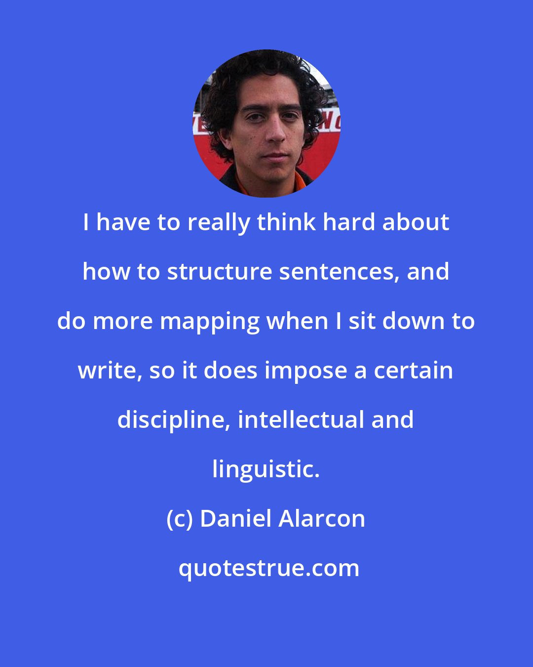 Daniel Alarcon: I have to really think hard about how to structure sentences, and do more mapping when I sit down to write, so it does impose a certain discipline, intellectual and linguistic.