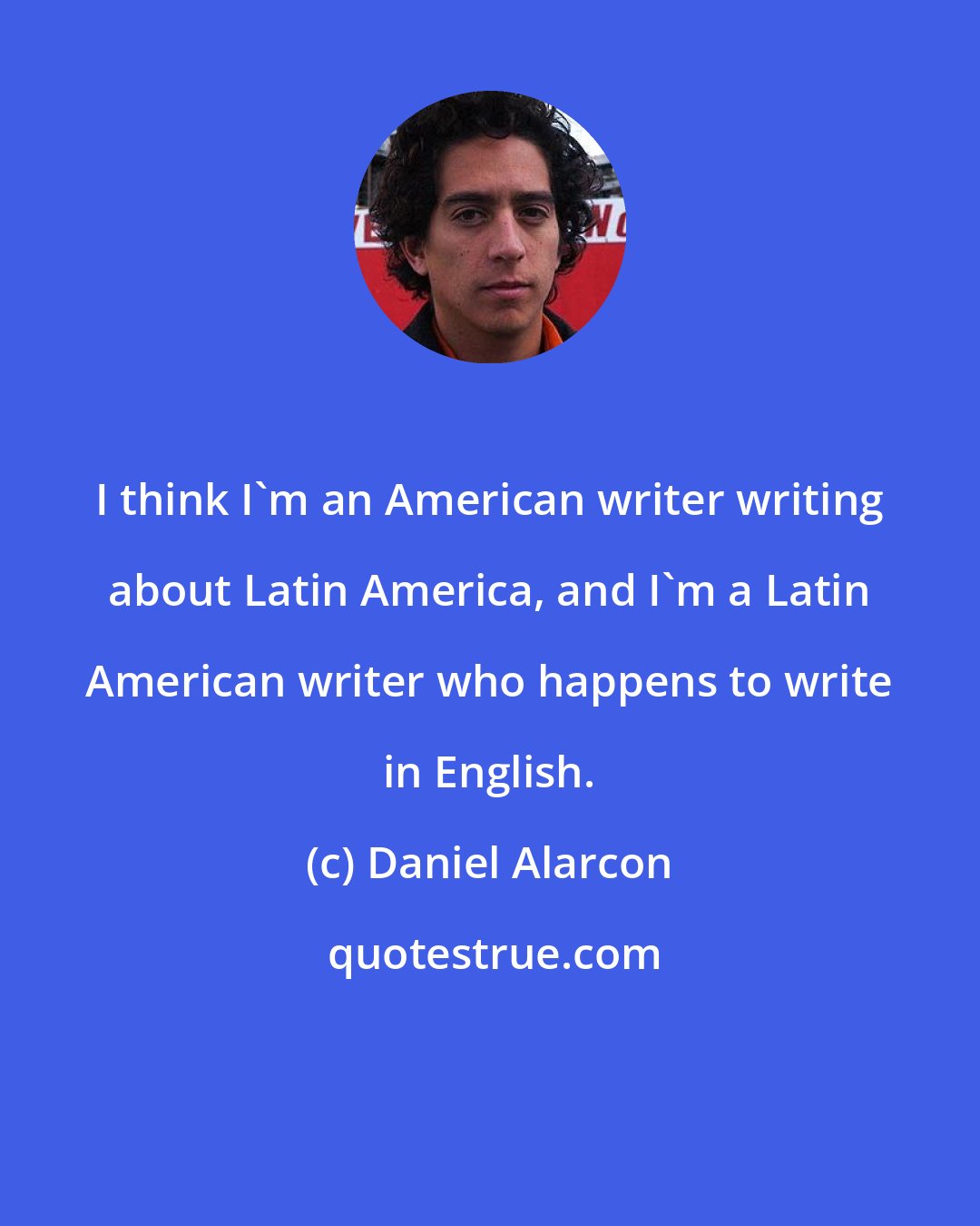 Daniel Alarcon: I think I'm an American writer writing about Latin America, and I'm a Latin American writer who happens to write in English.