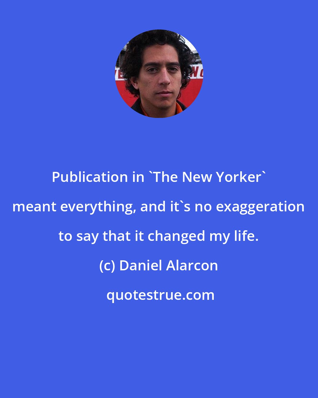 Daniel Alarcon: Publication in 'The New Yorker' meant everything, and it's no exaggeration to say that it changed my life.