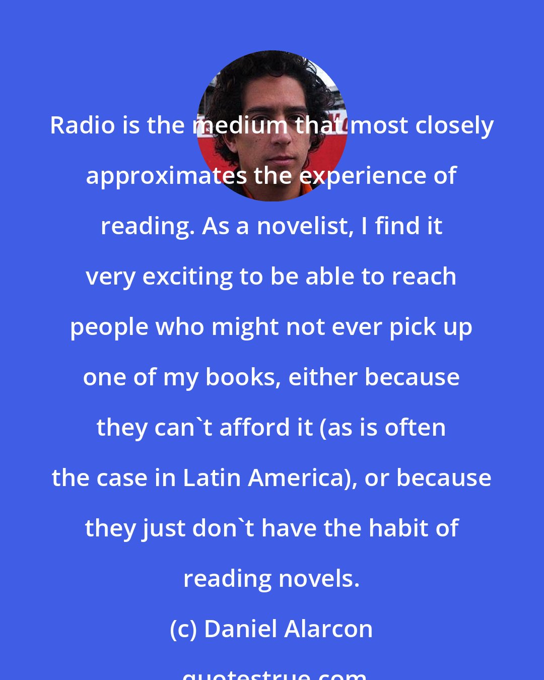 Daniel Alarcon: Radio is the medium that most closely approximates the experience of reading. As a novelist, I find it very exciting to be able to reach people who might not ever pick up one of my books, either because they can't afford it (as is often the case in Latin America), or because they just don't have the habit of reading novels.