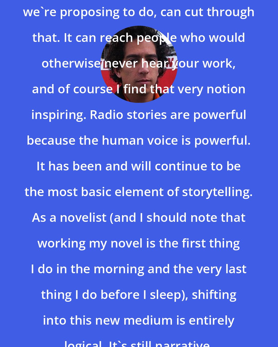 Daniel Alarcon: Radio, or at least the kind of radio we're proposing to do, can cut through that. It can reach people who would otherwise never hear your work, and of course I find that very notion inspiring. Radio stories are powerful because the human voice is powerful. It has been and will continue to be the most basic element of storytelling. As a novelist (and I should note that working my novel is the first thing I do in the morning and the very last thing I do before I sleep), shifting into this new medium is entirely logical. It's still narrative, only with different tools.