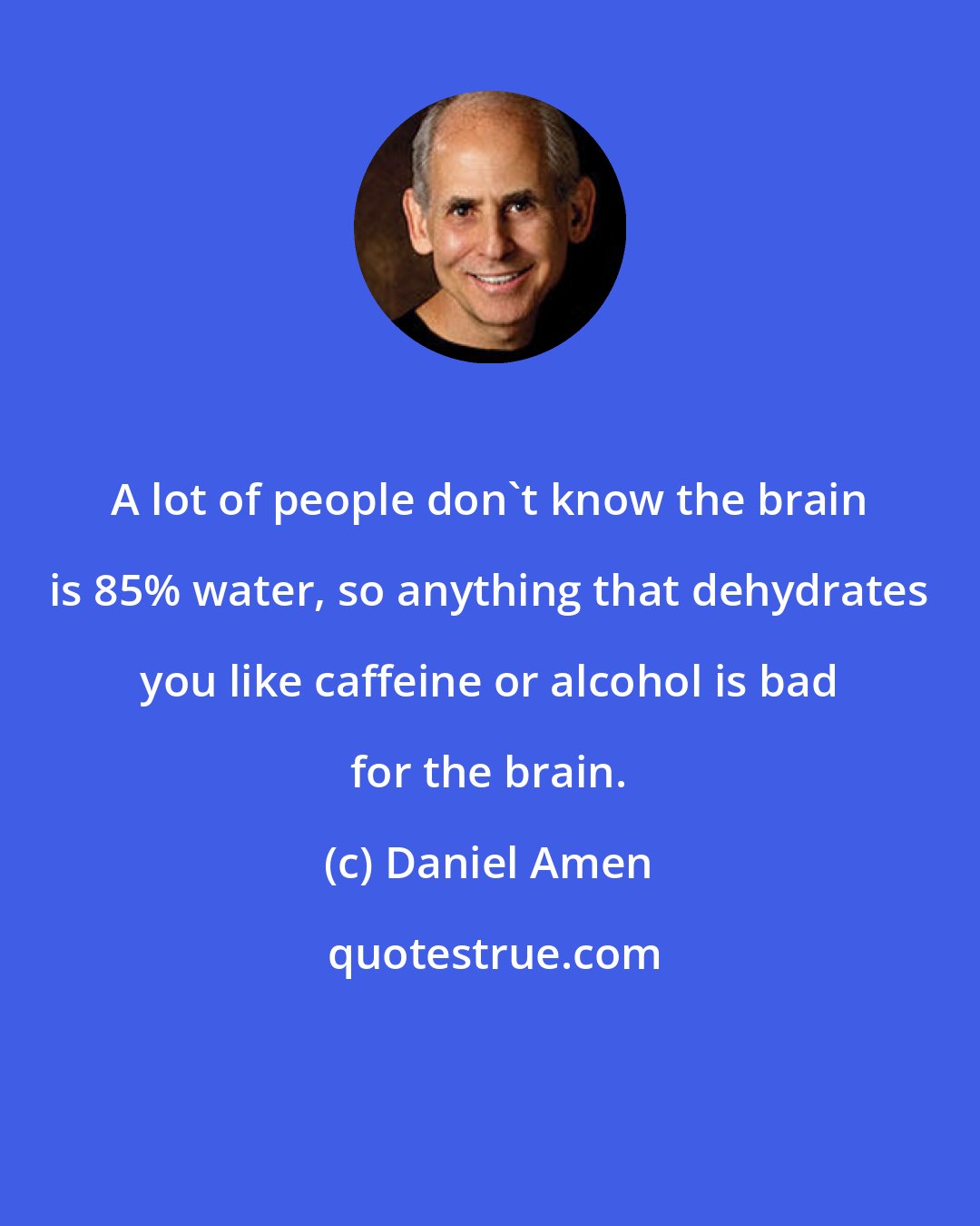 Daniel Amen: A lot of people don't know the brain is 85% water, so anything that dehydrates you like caffeine or alcohol is bad for the brain.