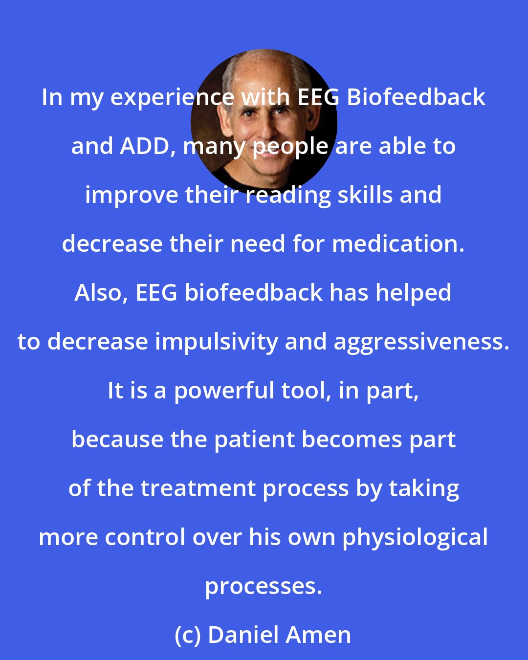 Daniel Amen: In my experience with EEG Biofeedback and ADD, many people are able to improve their reading skills and decrease their need for medication. Also, EEG biofeedback has helped to decrease impulsivity and aggressiveness. It is a powerful tool, in part, because the patient becomes part of the treatment process by taking more control over his own physiological processes.