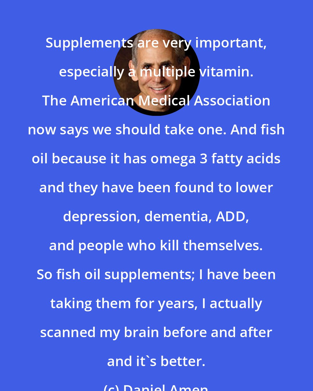 Daniel Amen: Supplements are very important, especially a multiple vitamin. The American Medical Association now says we should take one. And fish oil because it has omega 3 fatty acids and they have been found to lower depression, dementia, ADD, and people who kill themselves. So fish oil supplements; I have been taking them for years, I actually scanned my brain before and after and it's better.