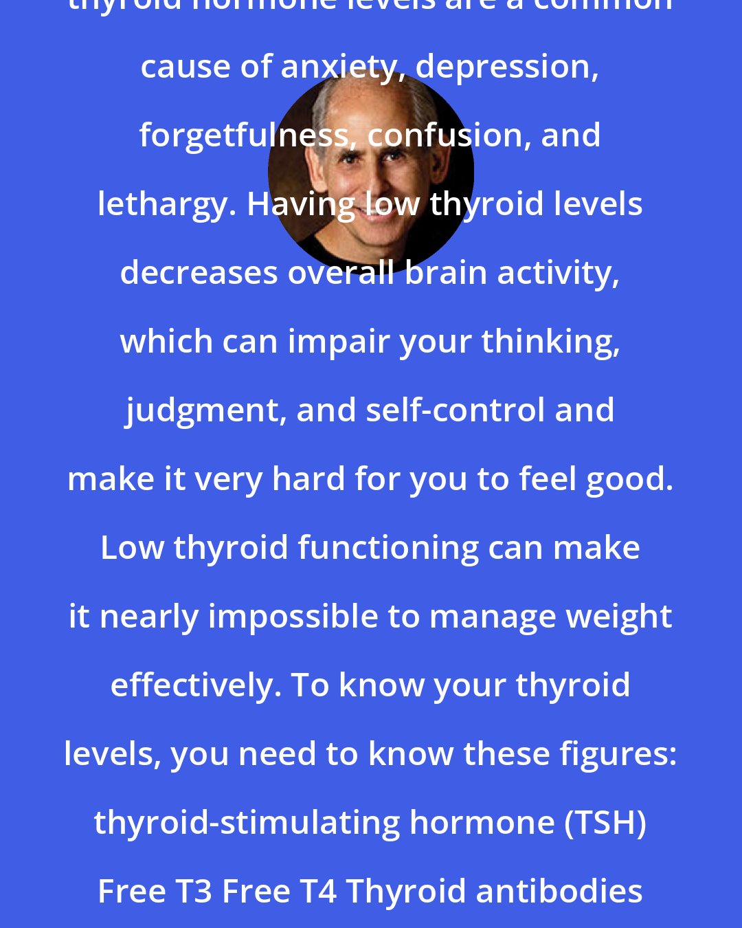 Daniel Amen: Thyroid Panel (blood test)-Abnormal thyroid hormone levels are a common cause of anxiety, depression, forgetfulness, confusion, and lethargy. Having low thyroid levels decreases overall brain activity, which can impair your thinking, judgment, and self-control and make it very hard for you to feel good. Low thyroid functioning can make it nearly impossible to manage weight effectively. To know your thyroid levels, you need to know these figures: thyroid-stimulating hormone (TSH) Free T3 Free T4 Thyroid antibodies (thyroid peroxidase and thyroglobulin antibodies)