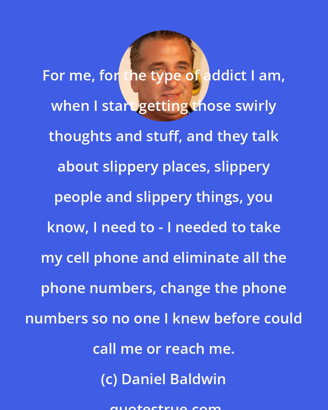 Daniel Baldwin: For me, for the type of addict I am, when I start getting those swirly thoughts and stuff, and they talk about slippery places, slippery people and slippery things, you know, I need to - I needed to take my cell phone and eliminate all the phone numbers, change the phone numbers so no one I knew before could call me or reach me.
