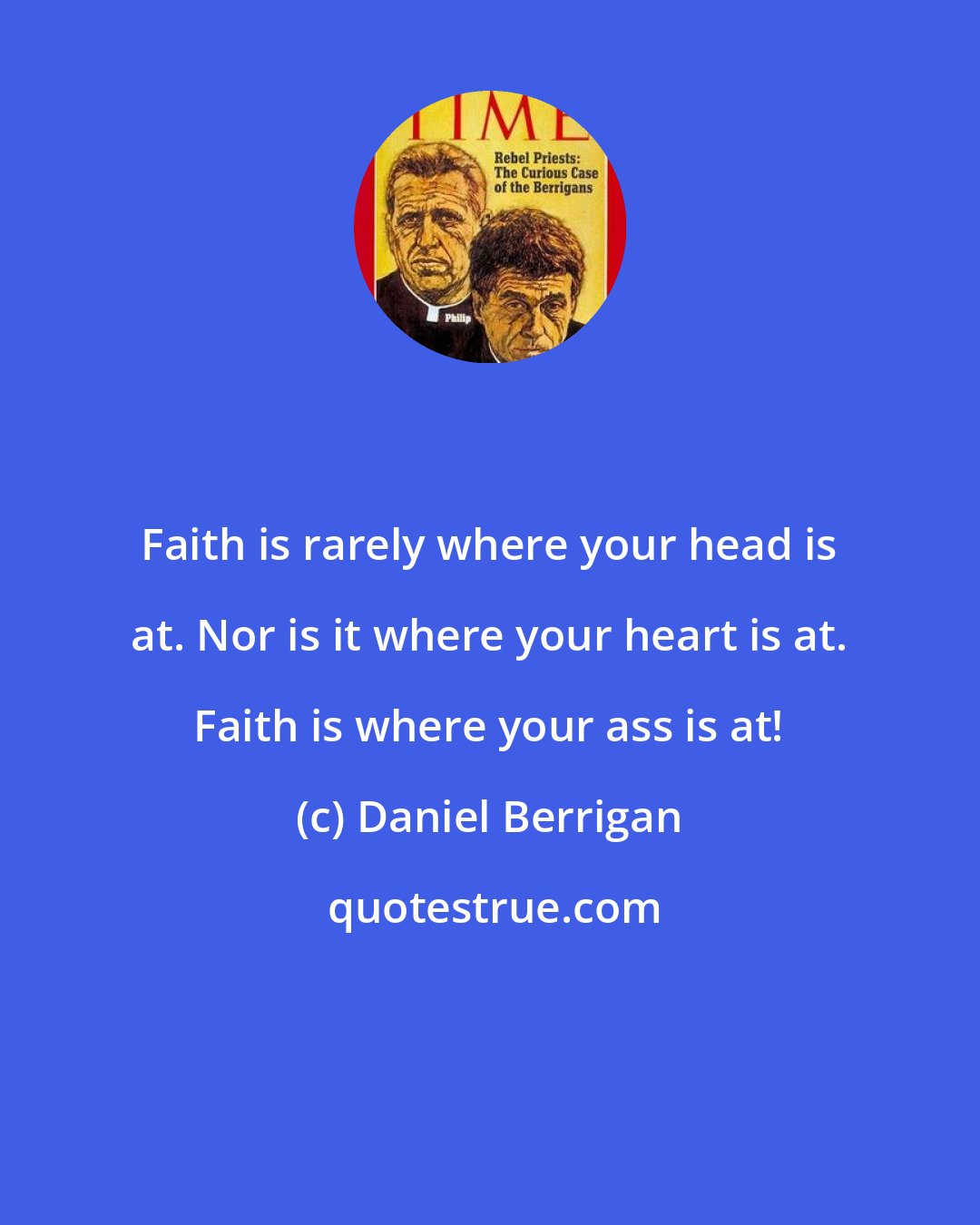 Daniel Berrigan: Faith is rarely where your head is at. Nor is it where your heart is at. Faith is where your ass is at!