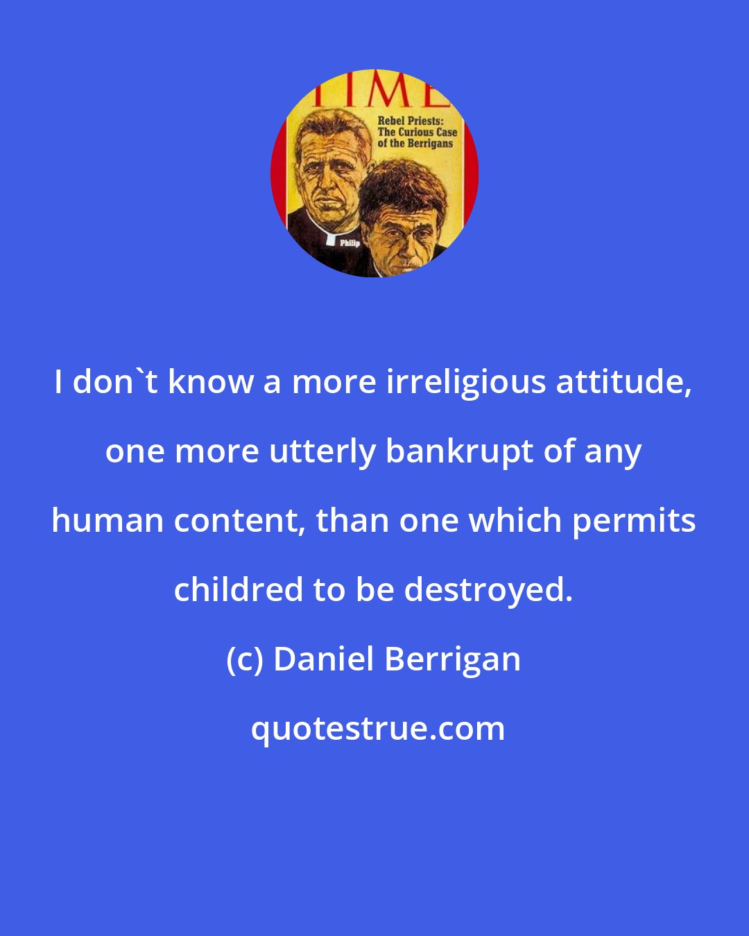 Daniel Berrigan: I don't know a more irreligious attitude, one more utterly bankrupt of any human content, than one which permits childred to be destroyed.