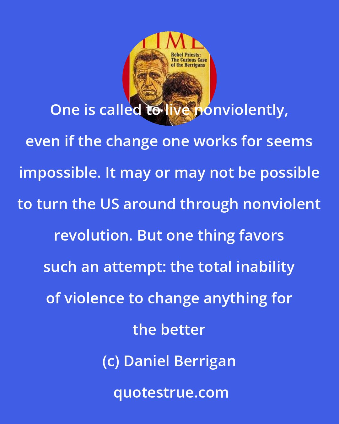 Daniel Berrigan: One is called to live nonviolently, even if the change one works for seems impossible. It may or may not be possible to turn the US around through nonviolent revolution. But one thing favors such an attempt: the total inability of violence to change anything for the better