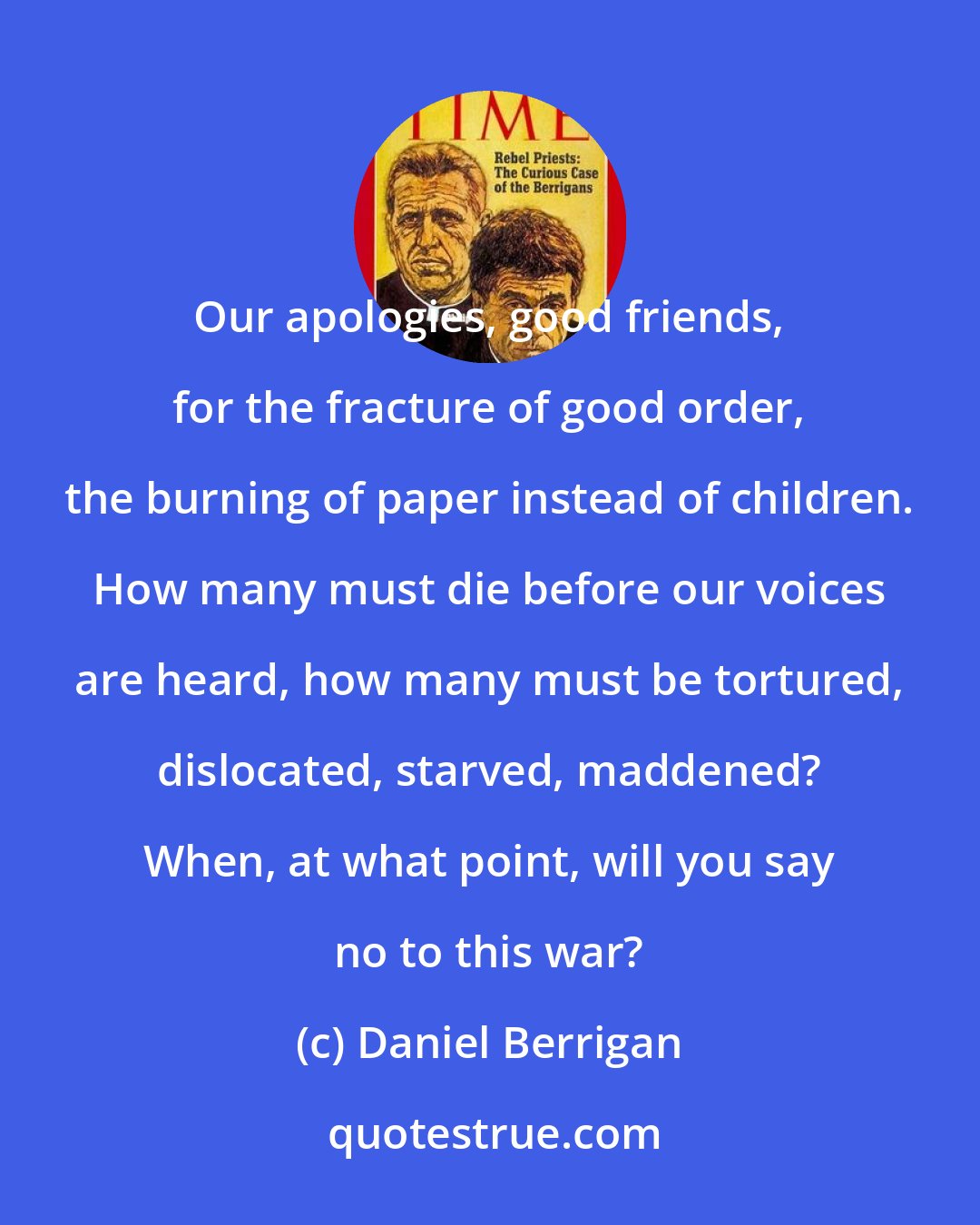 Daniel Berrigan: Our apologies, good friends, for the fracture of good order, the burning of paper instead of children. How many must die before our voices are heard, how many must be tortured, dislocated, starved, maddened? When, at what point, will you say no to this war?