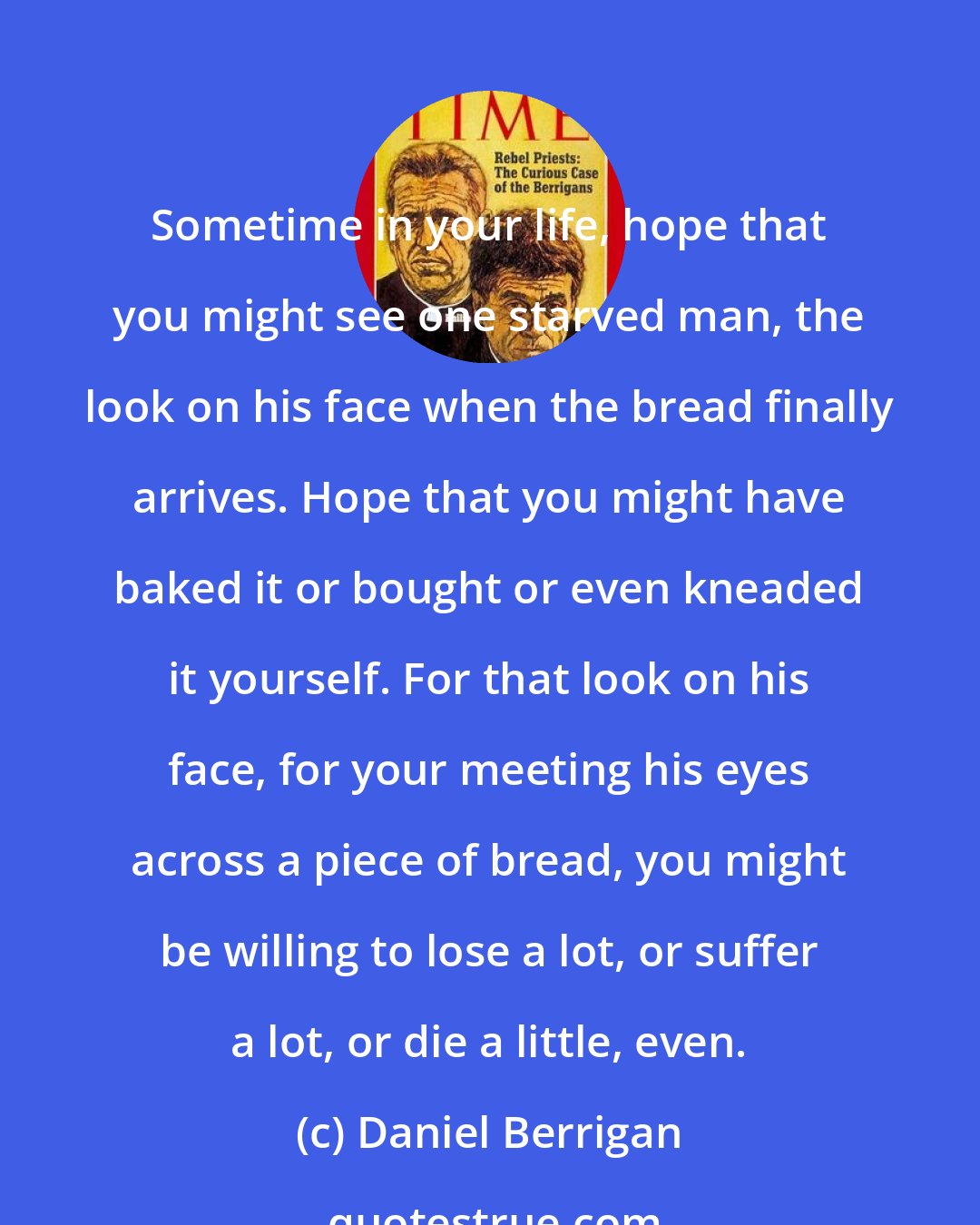 Daniel Berrigan: Sometime in your life, hope that you might see one starved man, the look on his face when the bread finally arrives. Hope that you might have baked it or bought or even kneaded it yourself. For that look on his face, for your meeting his eyes across a piece of bread, you might be willing to lose a lot, or suffer a lot, or die a little, even.