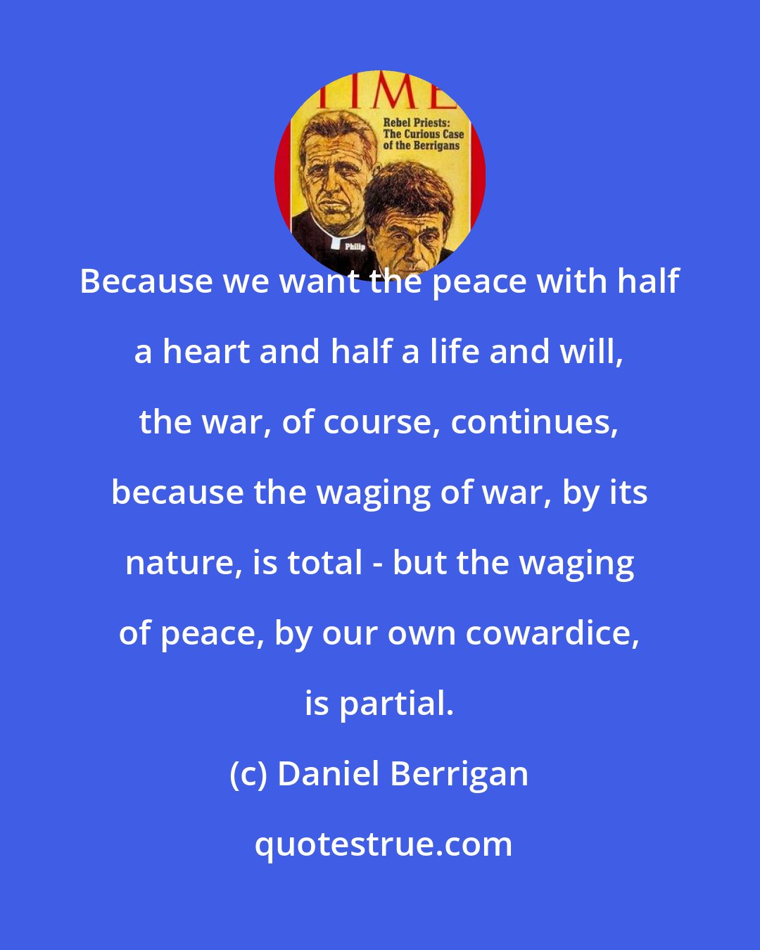 Daniel Berrigan: Because we want the peace with half a heart and half a life and will, the war, of course, continues, because the waging of war, by its nature, is total - but the waging of peace, by our own cowardice, is partial.