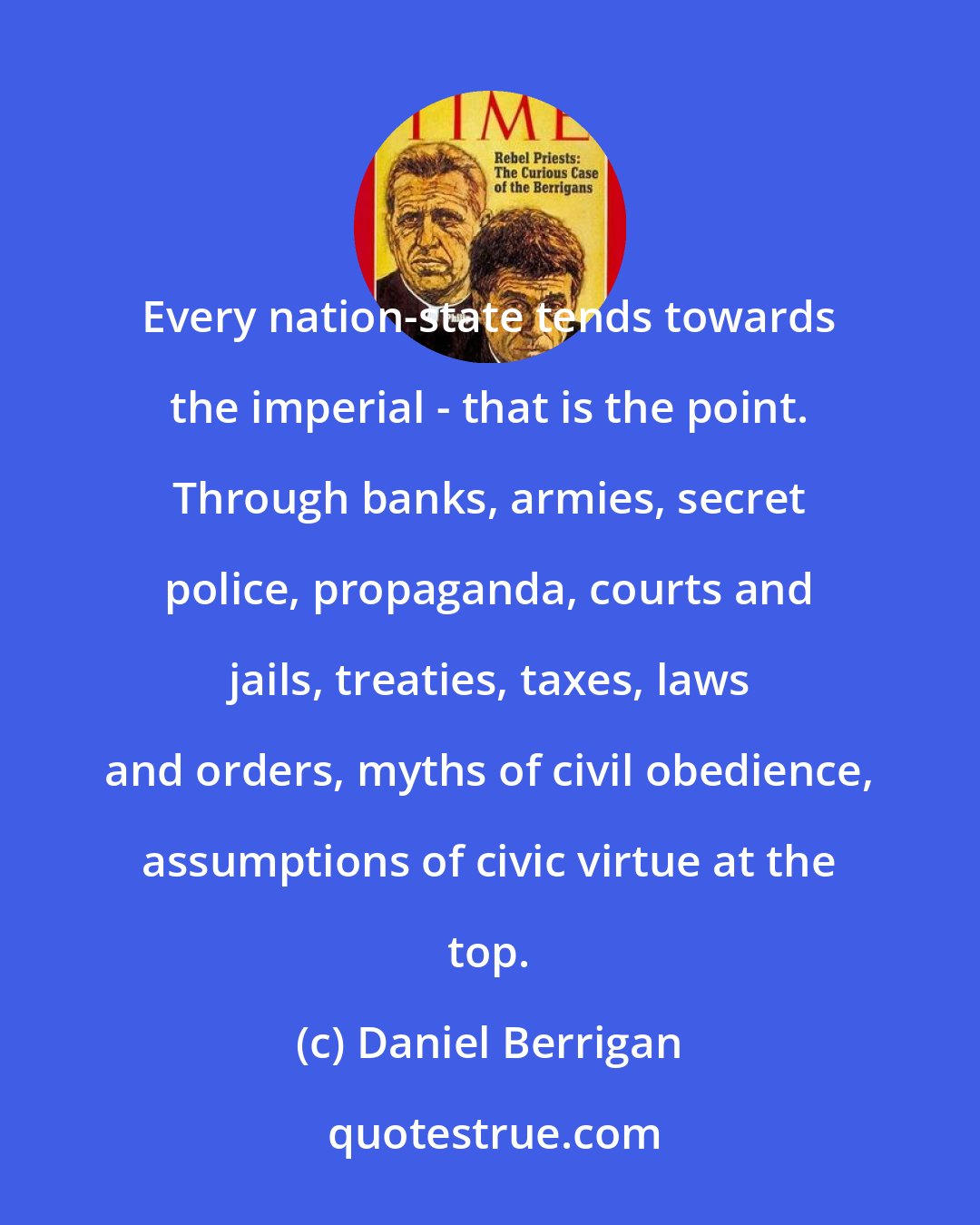 Daniel Berrigan: Every nation-state tends towards the imperial - that is the point. Through banks, armies, secret police, propaganda, courts and jails, treaties, taxes, laws and orders, myths of civil obedience, assumptions of civic virtue at the top.