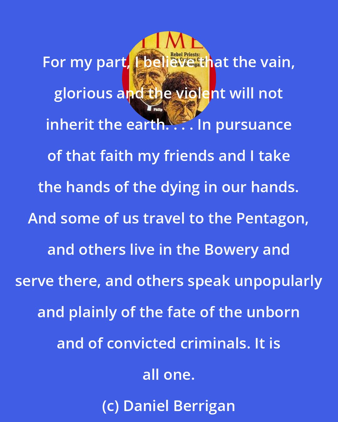 Daniel Berrigan: For my part, I believe that the vain, glorious and the violent will not inherit the earth. . . . In pursuance of that faith my friends and I take the hands of the dying in our hands. And some of us travel to the Pentagon, and others live in the Bowery and serve there, and others speak unpopularly and plainly of the fate of the unborn and of convicted criminals. It is all one.