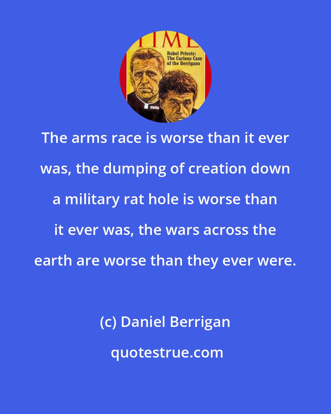 Daniel Berrigan: The arms race is worse than it ever was, the dumping of creation down a military rat hole is worse than it ever was, the wars across the earth are worse than they ever were.