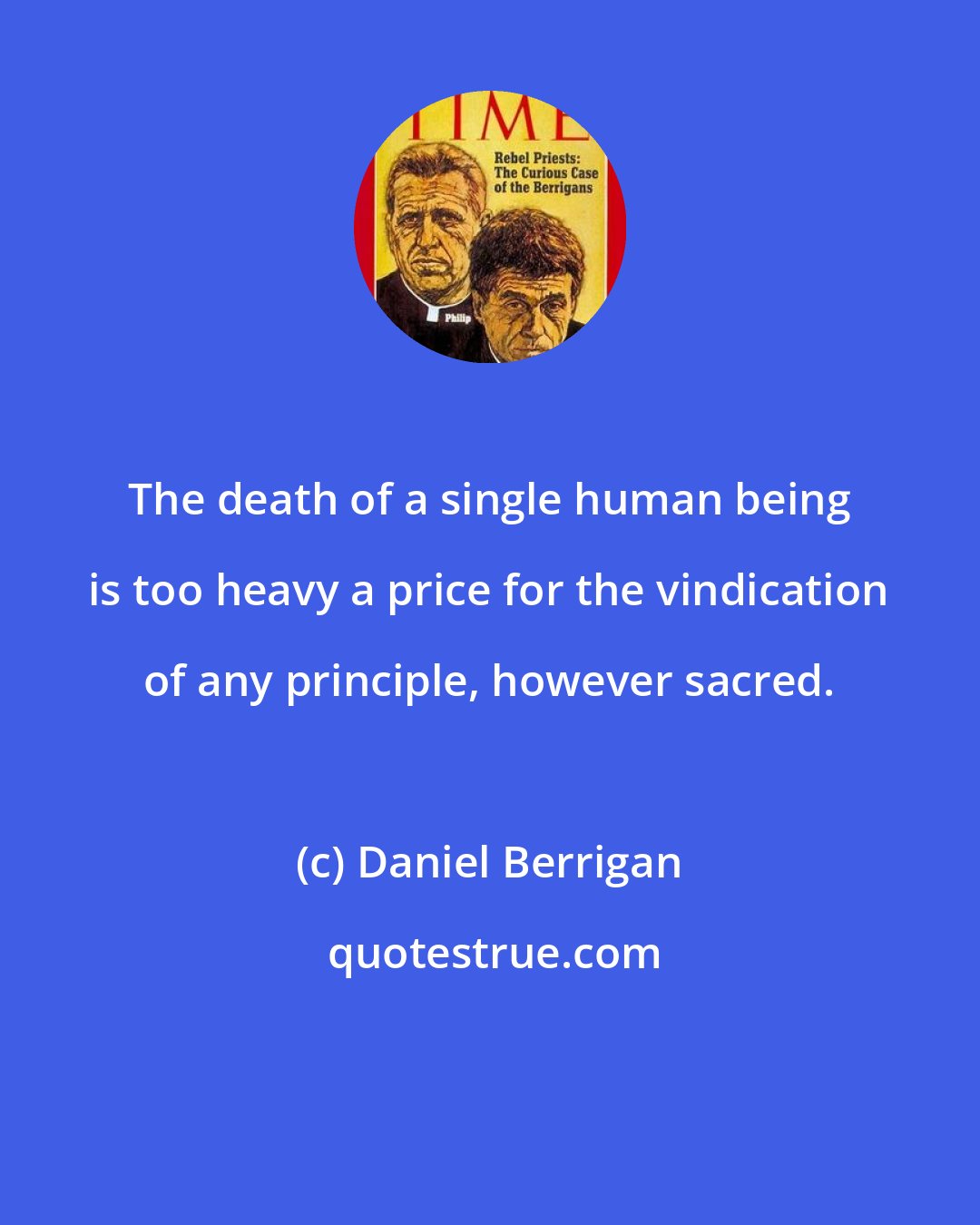 Daniel Berrigan: The death of a single human being is too heavy a price for the vindication of any principle, however sacred.