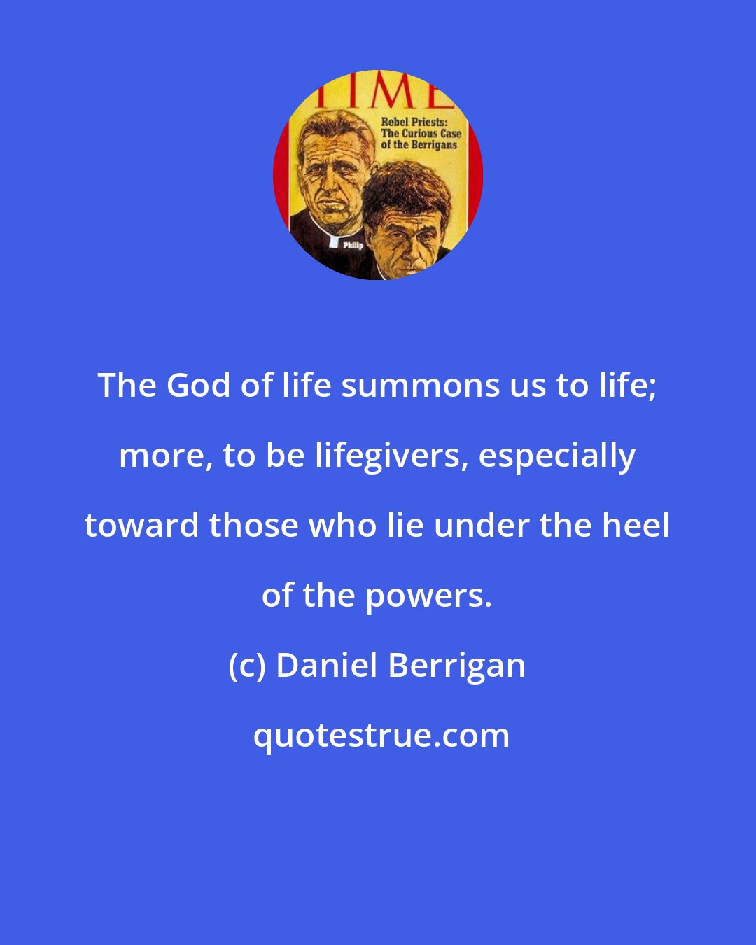 Daniel Berrigan: The God of life summons us to life; more, to be lifegivers, especially toward those who lie under the heel of the powers.