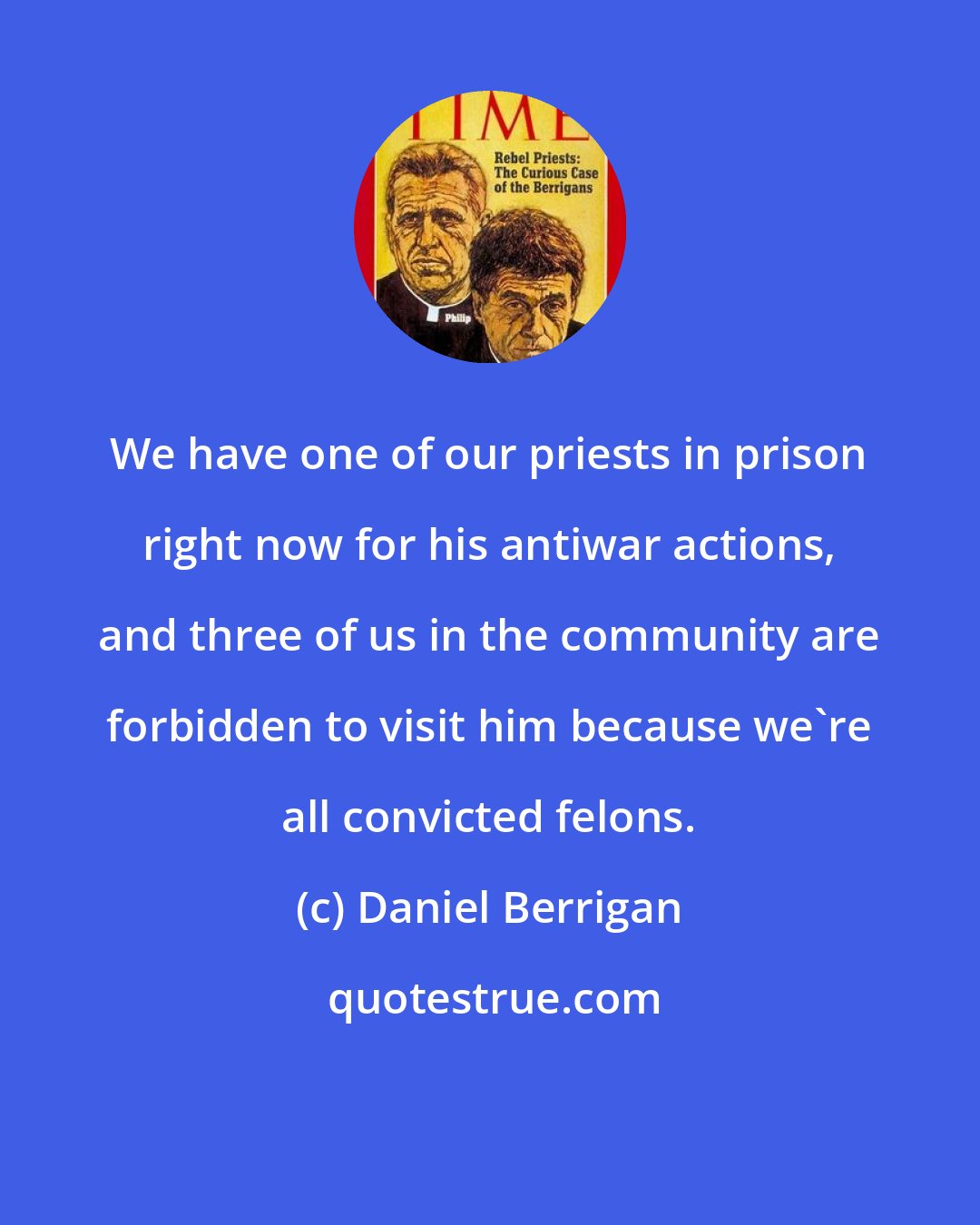 Daniel Berrigan: We have one of our priests in prison right now for his antiwar actions, and three of us in the community are forbidden to visit him because we're all convicted felons.