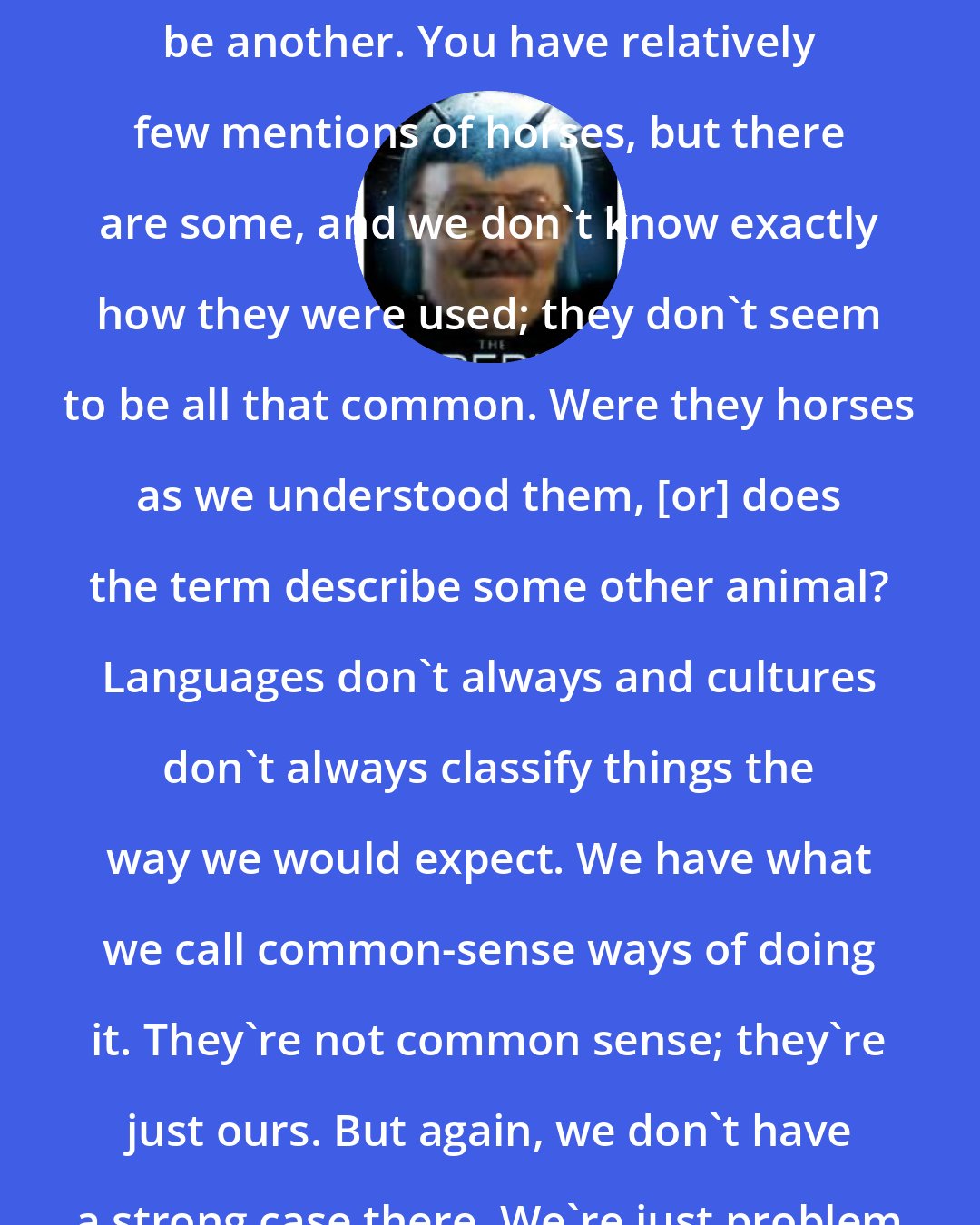 Daniel C. Peterson: Horses in the Book of Mormon would be another. You have relatively few mentions of horses, but there are some, and we don't know exactly how they were used; they don't seem to be all that common. Were they horses as we understood them, [or] does the term describe some other animal? Languages don't always and cultures don't always classify things the way we would expect. We have what we call common-sense ways of doing it. They're not common sense; they're just ours. But again, we don't have a strong case there. We're just problem solving there.