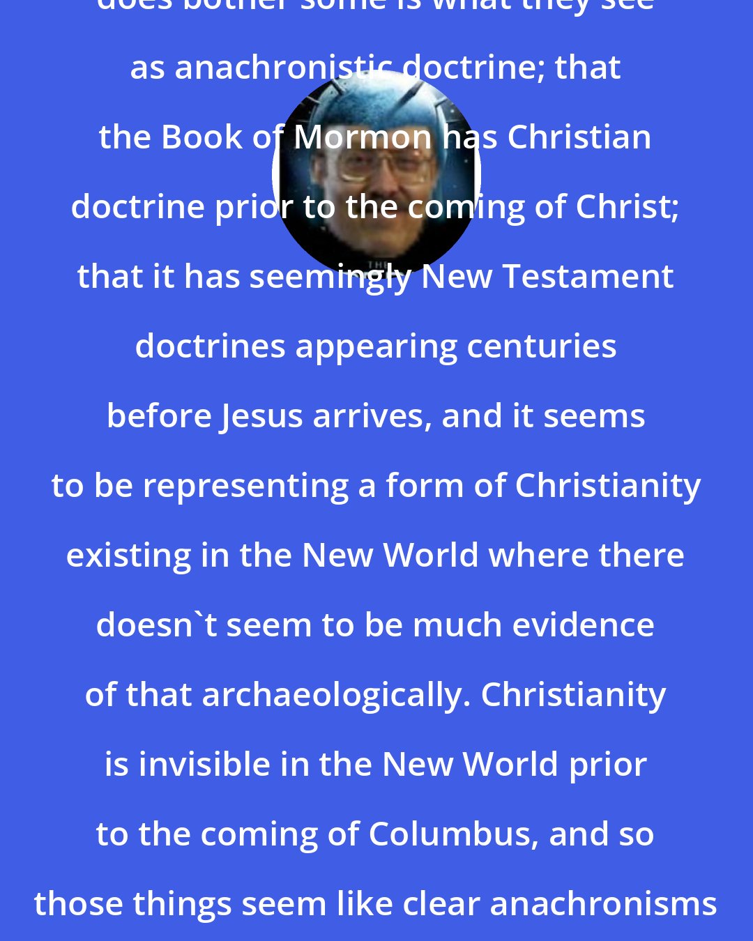 Daniel C. Peterson: One area of the Book of Mormon that does bother some is what they see as anachronistic doctrine; that the Book of Mormon has Christian doctrine prior to the coming of Christ; that it has seemingly New Testament doctrines appearing centuries before Jesus arrives, and it seems to be representing a form of Christianity existing in the New World where there doesn't seem to be much evidence of that archaeologically. Christianity is invisible in the New World prior to the coming of Columbus, and so those things seem like clear anachronisms to people looking at it in that way.