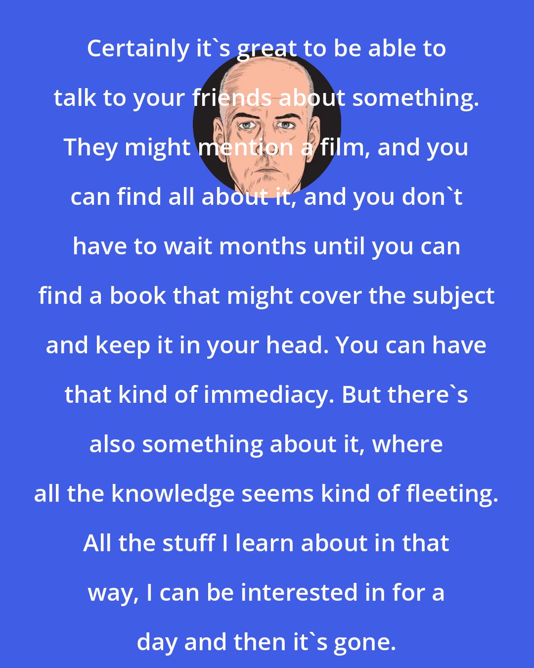 Daniel Clowes: Certainly it's great to be able to talk to your friends about something. They might mention a film, and you can find all about it, and you don't have to wait months until you can find a book that might cover the subject and keep it in your head. You can have that kind of immediacy. But there's also something about it, where all the knowledge seems kind of fleeting. All the stuff I learn about in that way, I can be interested in for a day and then it's gone.
