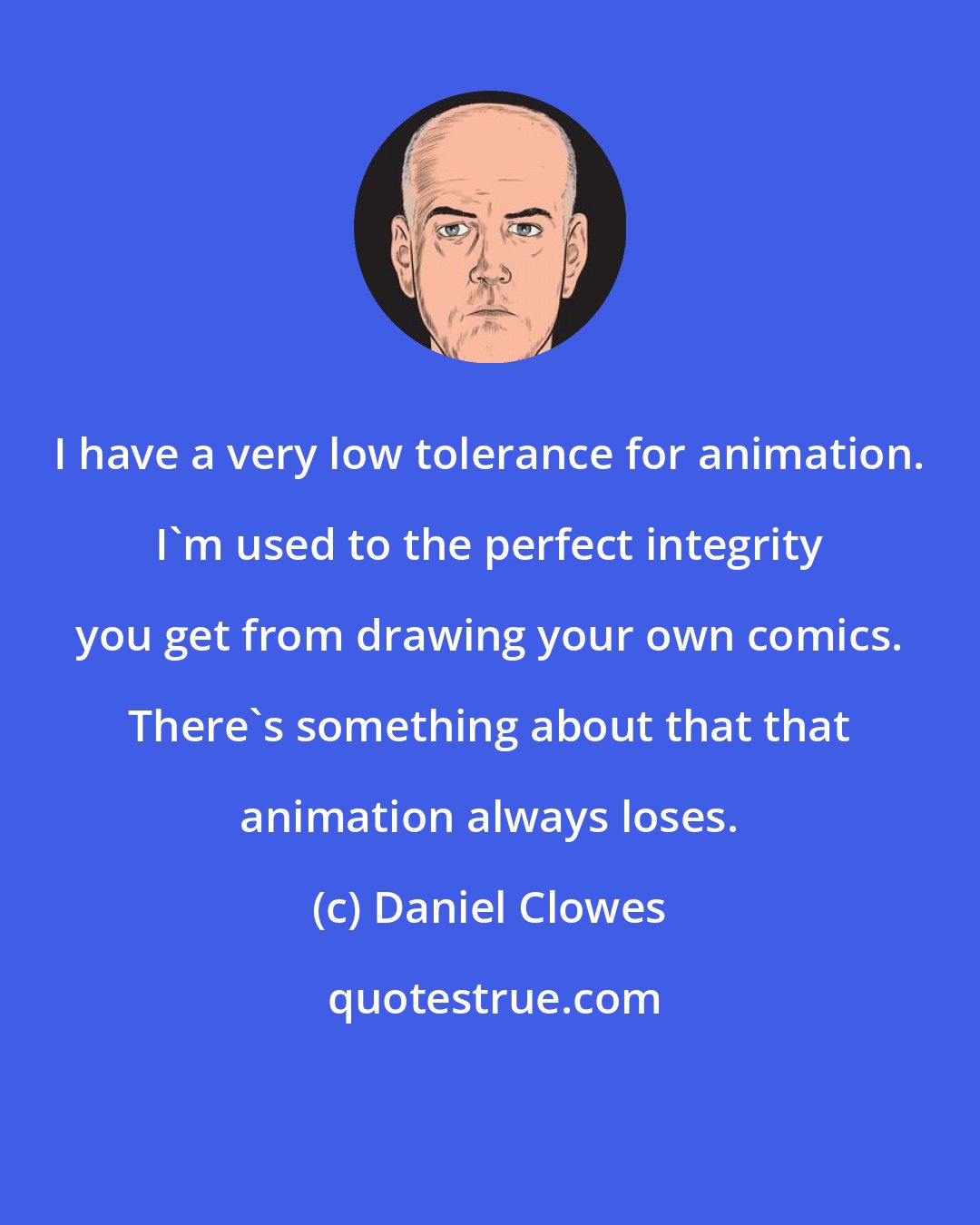 Daniel Clowes: I have a very low tolerance for animation. I'm used to the perfect integrity you get from drawing your own comics. There's something about that that animation always loses.