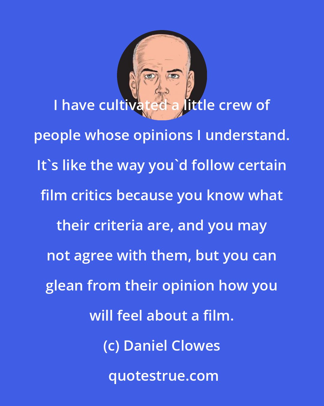 Daniel Clowes: I have cultivated a little crew of people whose opinions I understand. It's like the way you'd follow certain film critics because you know what their criteria are, and you may not agree with them, but you can glean from their opinion how you will feel about a film.