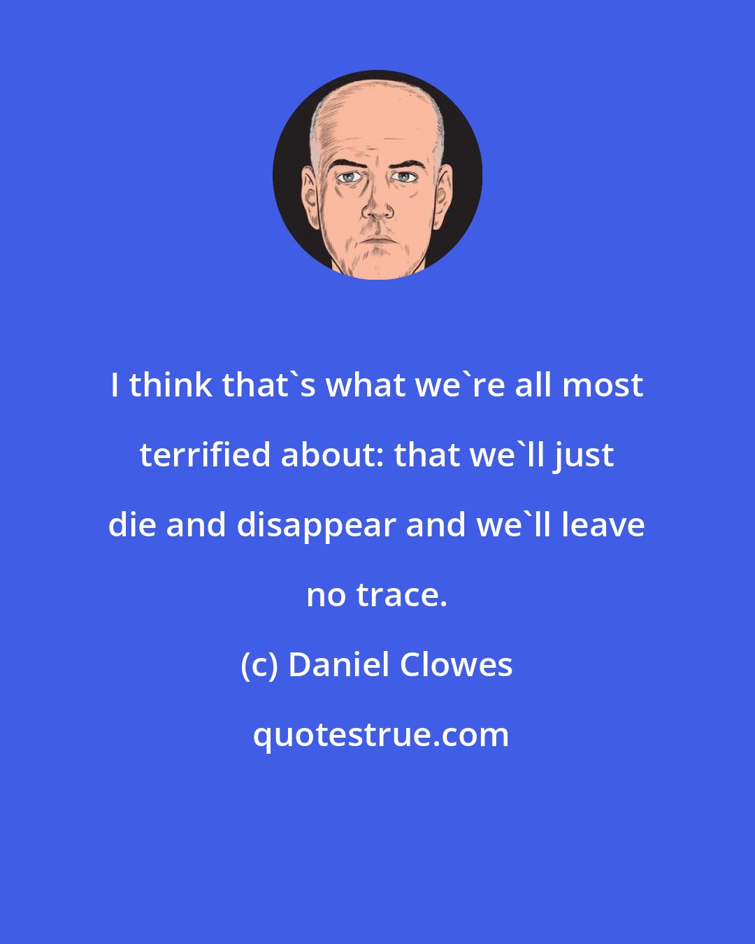 Daniel Clowes: I think that's what we're all most terrified about: that we'll just die and disappear and we'll leave no trace.